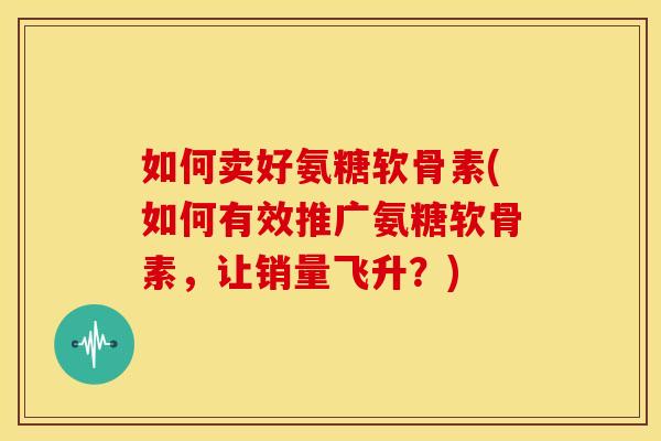 如何卖好氨糖软骨素(如何有效推广氨糖软骨素，让销量飞升？)