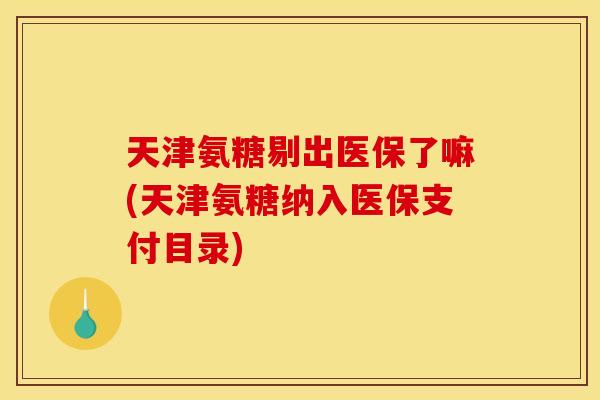 天津氨糖剔出医保了嘛(天津氨糖纳入医保支付目录)
