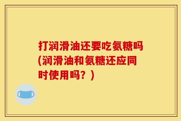打润滑油还要吃氨糖吗(润滑油和氨糖还应同时使用吗？)