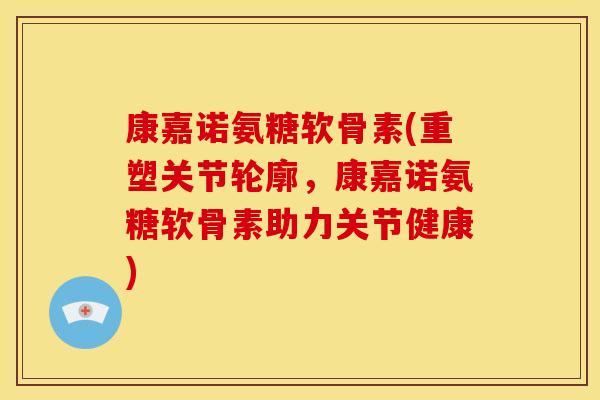 康嘉诺氨糖软骨素(重塑关节轮廓，康嘉诺氨糖软骨素助力关节健康)