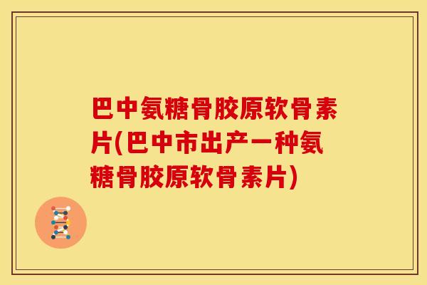 巴中氨糖骨胶原软骨素片(巴中市出产一种氨糖骨胶原软骨素片)