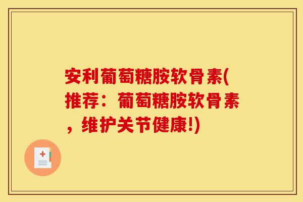 安利葡萄糖胺软骨素(推荐：葡萄糖胺软骨素，维护关节健康!)