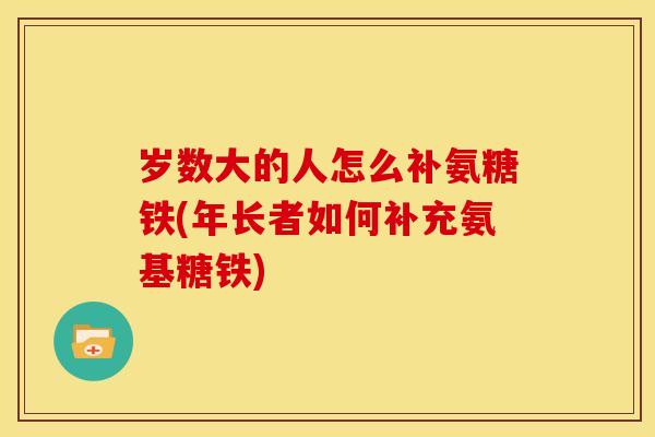 岁数大的人怎么补氨糖铁(年长者如何补充氨基糖铁)