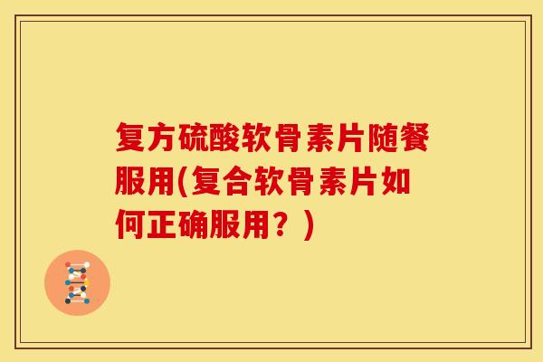 复方硫酸软骨素片随餐服用(复合软骨素片如何正确服用？)