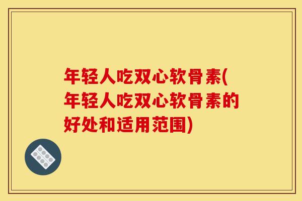 年轻人吃双心软骨素(年轻人吃双心软骨素的好处和适用范围)