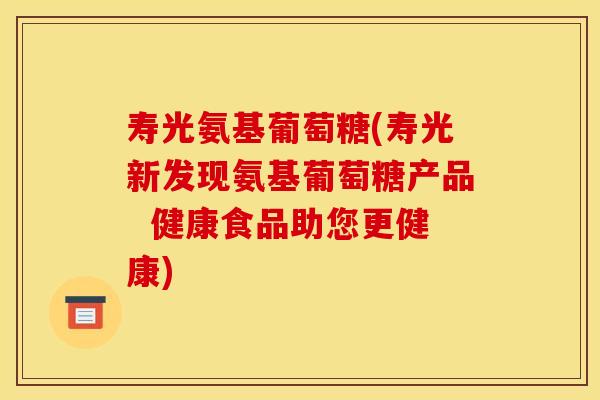 寿光氨基葡萄糖(寿光新发现氨基葡萄糖产品  健康食品助您更健康)