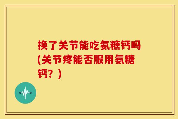 换了关节能吃氨糖钙吗(关节疼能否服用氨糖钙？)