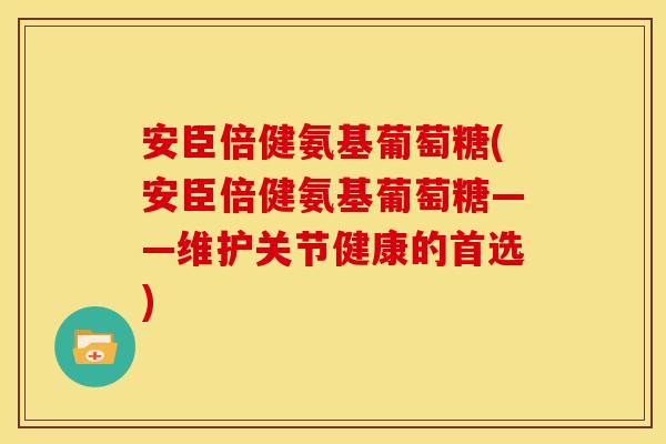 安臣倍健氨基葡萄糖(安臣倍健氨基葡萄糖——维护关节健康的首选)