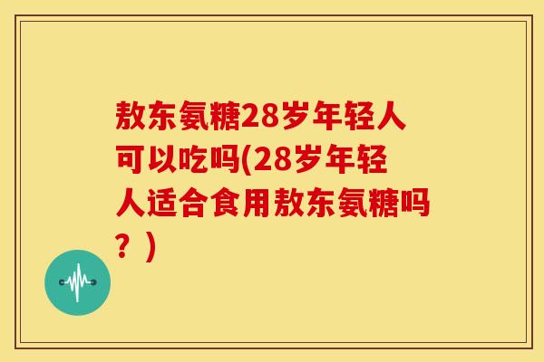敖东氨糖28岁年轻人可以吃吗(28岁年轻人适合食用敖东氨糖吗？)