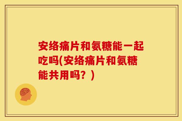 安络痛片和氨糖能一起吃吗(安络痛片和氨糖能共用吗？)
