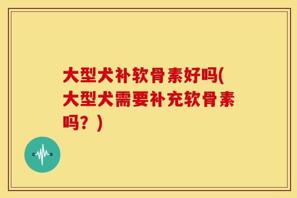 大型犬补软骨素好吗(大型犬需要补充软骨素吗？)