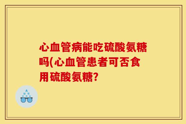 心血管病能吃硫酸氨糖吗(心血管患者可否食用硫酸氨糖？-第1张图片-关节骑士