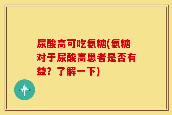 尿酸高可吃氨糖(氨糖对于尿酸高患者是否有益？了解一下)