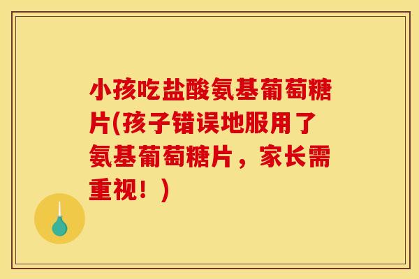 小孩吃盐酸氨基葡萄糖片(孩子错误地服用了氨基葡萄糖片，家长需重视！)