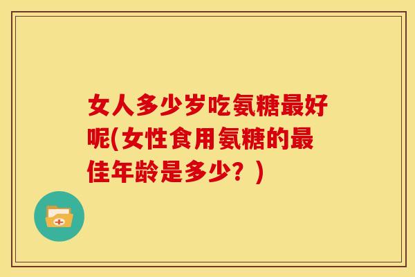 女人多少岁吃氨糖最好呢(女性食用氨糖的最佳年龄是多少？)