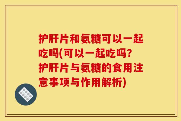 护肝片和氨糖可以一起吃吗(可以一起吃吗？护肝片与氨糖的食用注意事项与作用解析)