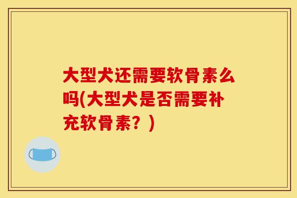 大型犬还需要软骨素么吗(大型犬是否需要补充软骨素？)