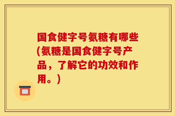 国食健字号氨糖有哪些(氨糖是国食健字号产品，了解它的功效和作用。)
