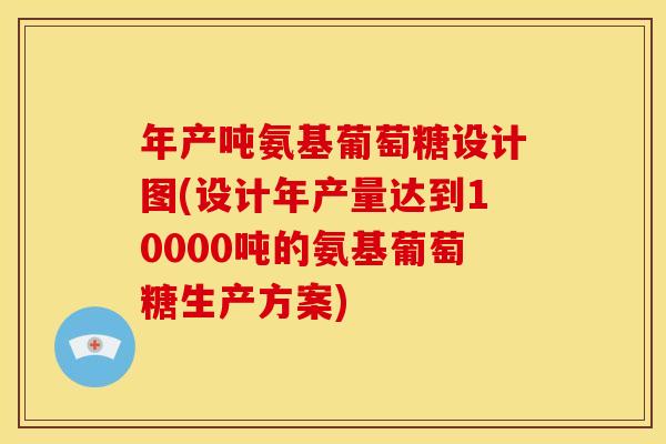 年产吨氨基葡萄糖设计图(设计年产量达到10000吨的氨基葡萄糖生产方案)