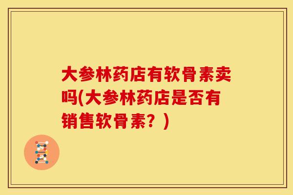 大参林药店有软骨素卖吗(大参林药店是否有销售软骨素？)