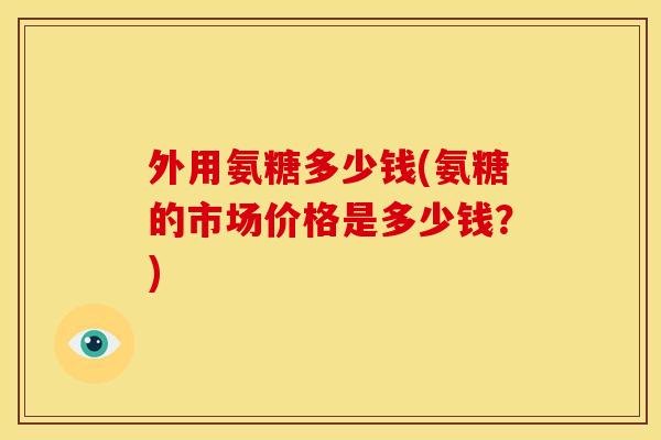 外用氨糖多少钱(氨糖的市场价格是多少钱？)