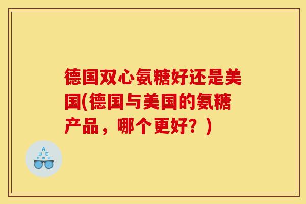 德国双心氨糖好还是美国(德国与美国的氨糖产品，哪个更好？)
