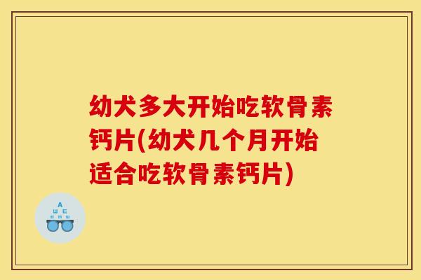 幼犬多大开始吃软骨素钙片(幼犬几个月开始适合吃软骨素钙片)