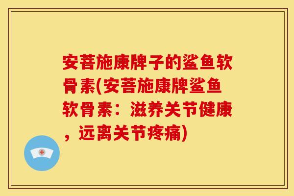 安菩施康牌子的鲨鱼软骨素(安菩施康牌鲨鱼软骨素：滋养关节健康，远离关节疼痛)-第1张图片-关节骑士
