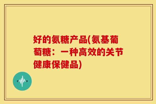 好的氨糖产品(氨基葡萄糖：一种高效的关节健康保健品)
