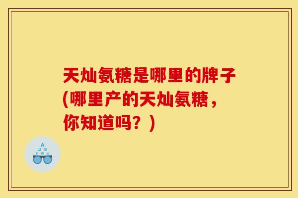 天灿氨糖是哪里的牌子(哪里产的天灿氨糖，你知道吗？)