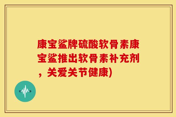 康宝鲨牌硫酸软骨素康宝鲨推出软骨素补充剂，关爱关节健康)