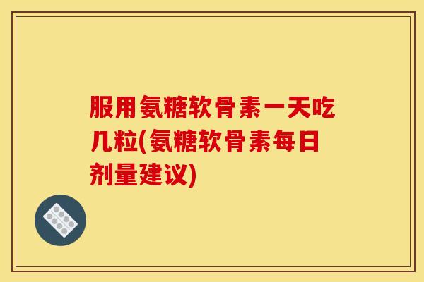 服用氨糖软骨素一天吃几粒(氨糖软骨素每日剂量建议)