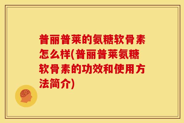 普丽普莱的氨糖软骨素怎么样(普丽普莱氨糖软骨素的功效和使用方法简介)-第1张图片-关节骑士