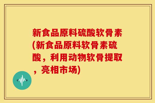 新食品原料硫酸软骨素(新食品原料软骨素硫酸，利用动物软骨提取，亮相市场)