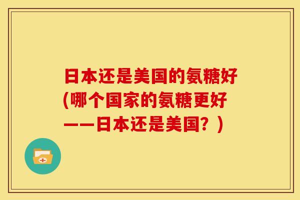 日本还是美国的氨糖好(哪个国家的氨糖更好——日本还是美国？)