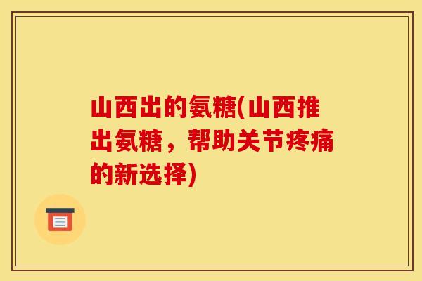 山西出的氨糖(山西推出氨糖，帮助关节疼痛的新选择)