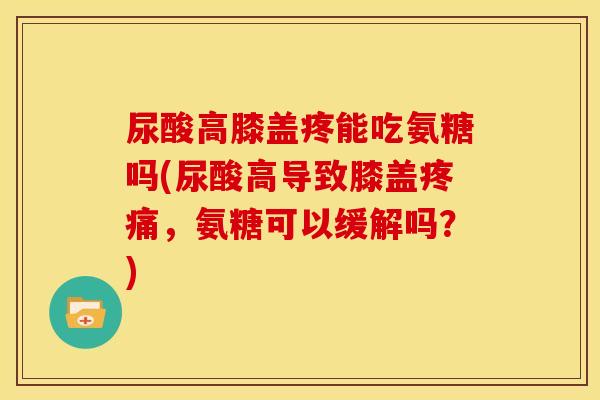 尿酸高膝盖疼能吃氨糖吗(尿酸高导致膝盖疼痛，氨糖可以缓解吗？)