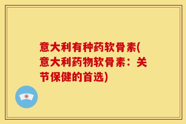 意大利有种药软骨素(意大利药物软骨素：关节保健的首选)-第1张图片-关节骑士