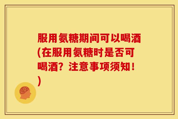 服用氨糖期间可以喝酒(在服用氨糖时是否可喝酒？注意事项须知！)