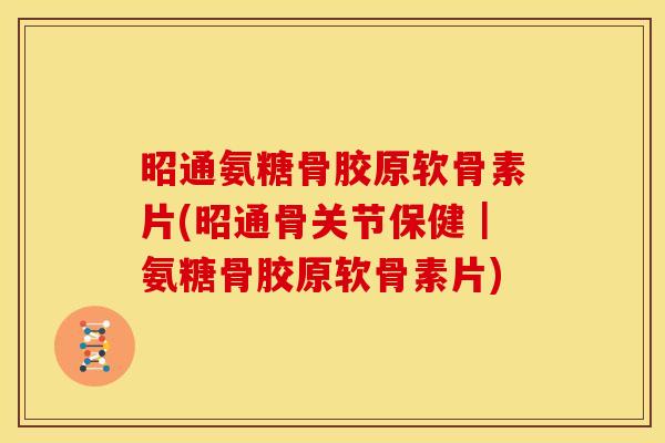 昭通氨糖骨胶原软骨素片(昭通骨关节保健｜氨糖骨胶原软骨素片)