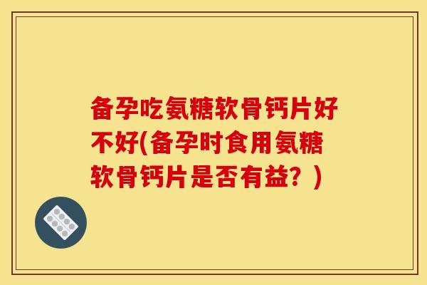 备孕吃氨糖软骨钙片好不好(备孕时食用氨糖软骨钙片是否有益？)