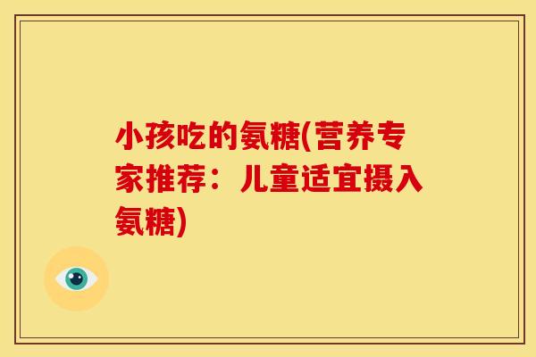 小孩吃的氨糖(营养专家推荐：儿童适宜摄入氨糖)