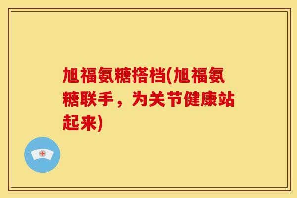 旭福氨糖搭档(旭福氨糖联手，为关节健康站起来)