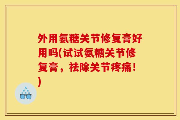 外用氨糖关节修复膏好用吗(试试氨糖关节修复膏，祛除关节疼痛！)