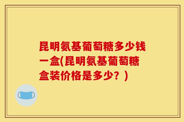 昆明氨基葡萄糖多少钱一盒(昆明氨基葡萄糖盒装价格是多少？)