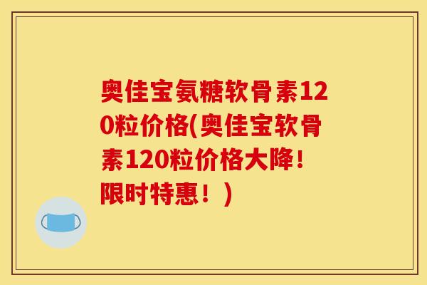 奥佳宝氨糖软骨素120粒价格(奥佳宝软骨素120粒价格大降！限时特惠！)