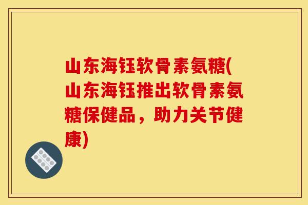 山东海钰软骨素氨糖(山东海钰推出软骨素氨糖保健品，助力关节健康)