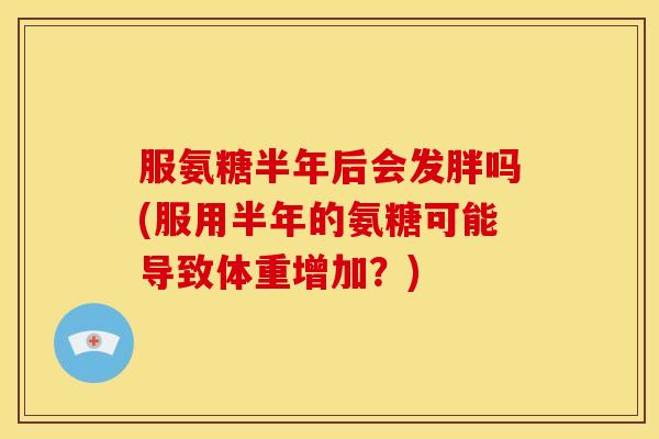 服氨糖半年后会发胖吗(服用半年的氨糖可能导致体重增加?)-第1张图片-关节骑士 服氨糖半年后会发胖吗(服用半年的氨糖可能导致体重增加?)-第1张图片-关节骑士
