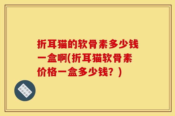 折耳猫的软骨素多少钱一盒啊(折耳猫软骨素价格一盒多少钱？)