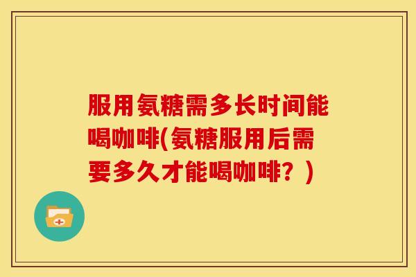 服用氨糖需多长时间能喝咖啡(氨糖服用后需要多久才能喝咖啡？)
